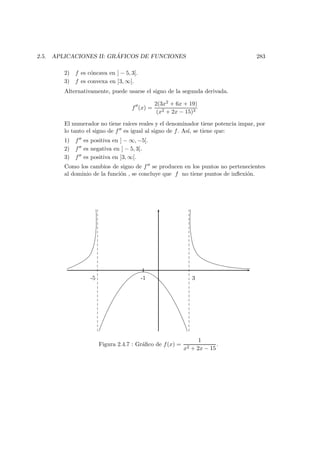 2.5. APLICACIONES II: GR ´AFICOS DE FUNCIONES 283
2) f es c´oncava en ] − 5, 3[.
3) f es convexa en ]3, ∞[.
Alternativamente, puede usarse el signo de la segunda derivada.
f (x) =
2(3x2 + 6x + 19)
(x2 + 2x − 15)3
El numerador no tiene ra´ıces reales y el denominador tiene potencia impar, por
lo tanto el signo de f es igual al signo de f. As´ı, se tiene que:
1) f es positiva en ] − ∞, −5[.
2) f es negativa en ] − 5, 3[.
3) f es positiva en ]3, ∞[.
Como los cambios de signo de f se producen en los puntos no pertenecientes
al dominio de la funci´on , se concluye que f no tiene puntos de inﬂexi´on.
-5 -1 3
Figura 2.4.7 : Gr´aﬁco de f(x) =
1
x2 + 2x − 15
.
 