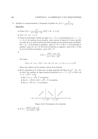 284 CAP´ITULO 2. LA DERIVADA Y SUS APLICACIONES
6. Analizar el comportamiento y bosquejar el gr´aﬁco de: f(x) =
x3
x2 − x − 2
.
Soluci´on:
Como f(x) =
x3
(x + 1)(x − 2)
, D(f) = R − {−1, 2}.
f(x) = 0 ⇐⇒ x = 0.
Como el numerador cambia de signo en x = 0 y el denominador en x = −1 y
x = 2 y f es continua en su dominio , para conocer el signo de f basta calcular
un valor de f en cada subintervalo determinado por los puntos antes se˜nalados.
En (−∞, −1) la funci´on es negativa , pues f(−2) < 0. En (−1, 0) la funci´on es
positiva , pues f(−1
2 ) > 0. En (0, 2) la funci´on es negativa , pues f(1
2) < 0. En
(2, ∞) la funci´on es positiva , pues f(3) > 0.
f (x) =
x2(x2 − 2x − 6)
((x + 1)(x − 2))2 .
Por tanto,
f (x) = 0 ⇐⇒ x2
(x2
− 2x − 6) = 0 ⇐⇒ x = 0 ´o x = 1 ±
√
7.
Estos tres valores son los puntos cr´ıticos de la funci´on.
De la expresi´on de f vemos que su signo depende del signo de (x2 − 2x − 6),
es decir, los cambios de signo pueden producirse en x = 1 +
√
7 ≈ 3, 65 ´o en
x = 1 −
√
7 ≈ −1, 65.
• En (−∞, 1 −
√
7), f es positiva.
• En (1 −
√
7, 0) ∪ (0, 1 +
√
7) , f es negativa.
• En (1 +
√
7, ∞) , f es positiva.
1 −
√
7 1 +
√
7
+∞−∞
Figura 2.4.8: Crecimiento de la funci´on
f (x) =
6x(x2 + 2x + 4)
(x + 1)3(x − 2)3
.
 
