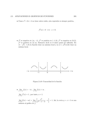 2.5. APLICACIONES II: GR ´AFICOS DE FUNCIONES 285
Como x2 + 2x + 4 no tiene ra´ıces reales, esta expresi´on es siempre positiva,
f (x) = 0 ⇐⇒ x = 0.
f es negativa en (∞, −1), f es positiva en (−1, 0), f es negativa en (0, 2),
f es positiva en (2, ∞). Entonces (0, 0) es el ´unico punto de inﬂexi´on. En
(1 −
√
7, −1, 9) la funci´on tiene un m´aximo local y en (1 +
√
7, 6, 34) tiene un
m´ınimo local.
−∞
−1 0 2
+∞
Figura 2.4.9: Concavidad de la funci´on
l´ım
x→−∞
f(x) = −∞ , l´ım
x→∞
f(x) = ∞ .
l´ım
x→∞
f (x) = 1 , por tanto, a = 1.
l´ım
x→∞
[f(x) − ax] = l´ım
x→∞
x3
x2 − x − 2
− x = 1. As´ı, la recta y = x + 1 es una
as´ıntota al gr´aﬁco de f.
 