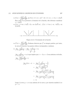 2.5. APLICACIONES II: GR ´AFICOS DE FUNCIONES 287
f (x) =
x(x2 − 8)
(x2 − 4)3
, as´ı f (x) = 0 ⇐⇒ x(x2 − 8) = 0 ⇐⇒ x = 0, x = ±2
√
2.
Pero como 0 no pertenece al dominio de la funci´on, s´olo debemos considerar
x = ±2
√
2.
f (x) > 0 en (−2
√
2, −2) y en (2
√
2, ∞) , f (x) < 0 en (−∞, −2
√
2) y en
(2, 2
√
2) .
+∞−∞
Figura 2.4.11: Crecimiento de la funci´on
f (x) =
4x2 + 32
(x2 − 4)5
. Podemos observar que f es siempre positiva, por tanto,
la curva es convexa. Los puntos cr´ıticos corresponden a m´ınimos.
l´ım
x→±∞
x2
√
x2 − 4
= l´ım
x→±∞
x
1 −
1
x2
= ∞.
l´ım
x→±2
x2
√
x2 − 4
= ∞, lo que implica que x = −2 y x = 2 son as´ıntotas verticales.
l´ım
x→±∞
x(x2 − 8)
(x2 − 4)3
= 1.
l´ım
x→∞
(f(x) − x) = l´ım
x→∞
x2
√
x2 − 4
− x
= l´ım
x→∞
x2 − x
√
x2 − 4
√
x2 − 4
= l´ım
x→∞
x4 − x2(x2 − 4)
√
x2 − 4 x2 + x
√
x2 − 4
= l´ım
x→∞
4x2
√
x2 − 4 x2 + x
√
x2 − 4
= 0.
Luego, la recta y = x es una as´ıntota de la curva y por simetr´ıa tambi´en lo es
y = −x.
 