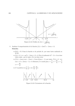 288 CAP´ITULO 2. LA DERIVADA Y SUS APLICACIONES
x
y
−2 2−2
√
2 2
√
2
y =
x2
√
x2 − 4
Figura 2.4.12: Gr´aﬁco de f(x) =
x2
√
x2 − 4
.
8. Analizar el comportamiento de la funci´on f(x) = 2 sen2 x − 2 sen x + 3.
Soluci´on:
D(f) = R. Como la funci´on es de per´ıodo 2π, por tanto basta analizarla en
[0, 2π].
f(x) = 0 ⇐⇒ sen2 x − 2 sen x + 3 = 0. Pero el polinomio 2z2 − 2z + 3 no tiene
ra´ıces reales , por lo tanto, f(x) no tiene ceros.
f (x) = 4 sen x cos x − 2 cos x = 2 cos x(2 sen x − 1), por tanto, f (x) = 0 ⇐⇒
cos x = 0 o (2 sen x−1) = 0. Entonces f se anula para x =
π
6
, x =
5π
6
, x =
π
2
y x =
3π
2
.
f es positiva en (
π
6
,
π
2
) y en (
5π
6
,
3π
2
).
0 π/6 π/2 5π/6 3π/2 2π
Figura 2.4.13: Crecimiento de la funci´on.
 