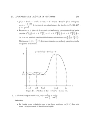 2.5. APLICACIONES II: GR ´AFICOS DE FUNCIONES 289
f (x) = 4 cos2 x − 4 sen2 x + 2 sen x = 4 + 2 sen x − 8 sen2 x. f se anula para
sen x =
1 ±
√
33
8
, lo que nos da aproximadamente los ´angulos de 57, 123, 217
y 323 grados.
Para conocer el signo de la segunda derivada entre ceros consecutivos basta
calcular: f
π
6
= 3 > 0, f
π
2
= −2 < 0, f
5π
6
= 3 > 0, f
3π
2
=
−6 < 0. As´ı, podemos concluir que la funci´on tiene m´ınimos en (
π
6
,
5
2
) y (
5π
6
,
5
2
).
M´aximos en (
π
2
, 3) y (
3π
2
, 7). Los cuatro ´angulos que anulan la segunda derivada
son puntos de inﬂexi´on.
x
y
y = 2 sen2(x) − 2 sen(x) + 3
0 π/6 π/2 5π/6 3π/2 2π
5/2
3
7
Figura 2.4.14: Gr´aﬁco de f(x) = 2 sen2 x − 2 sen x + 3.
9. Analizar el comportamiento de f(x) =
1
sen3 x
2
+
1
cos3
x
2
.
Soluci´on:
La funci´on es de per´ıodo 4π, por lo que basta analizarla en [0, 4π]. Por esta
raz´on trabajaremos en el dominio restringido.
 