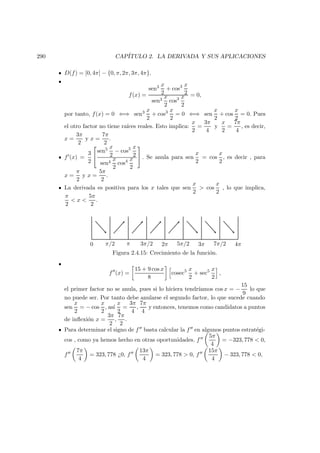 290 CAP´ITULO 2. LA DERIVADA Y SUS APLICACIONES
D(f) = [0, 4π] − {0, π, 2π, 3π, 4π}.
f(x) =
sen3 x
2
+ cos3 x
2
sen3
x
2
cos3 x
2
= 0,
por tanto, f(x) = 0 ⇐⇒ sen3 x
2
+ cos3 x
2
= 0 ⇐⇒ sen
x
2
+ cos
x
2
= 0. Pues
el otro factor no tiene ra´ıces reales. Esto implica:
x
2
=
3π
4
y
x
2
=
7π
4
, es decir,
x =
3π
2
y x =
7π
2
.
f (x) =
3
2


sen5 x
2
− cos5 x
2
sen4
x
2
cos4 x
2

 . Se anula para sen
x
2
= cos
x
2
, es decir , para
x =
π
2
y x =
5π
2
.
La derivada es positiva para los x tales que sen
x
2
> cos
x
2
, lo que implica,
π
2
< x <
5π
2
.
0 π/2 π 3π/2 2π 5π/2 3π 7π/2 4π
Figura 2.4.15: Crecimiento de la funci´on.
f (x) =
15 + 9 cos x
8
cosec5 x
2
+ sec5 x
2
,
el primer factor no se anula, pues si lo hiciera tendr´ıamos cos x = −
15
9
lo que
no puede ser. Por tanto debe anularse el segundo factor, lo que sucede cuando
sen
x
2
= − cos
x
2
, as´ı
x
2
=
3π
4
,
7π
4
y entonces, tenemos como candidatos a puntos
de inﬂexi´on x =
3π
2
,
7π
2
.
Para determinar el signo de f basta calcular la f en algunos puntos estrat´egi-
cos , como ya hemos hecho en otras oportunidades. f
5π
4
= −323, 778 < 0,
f
7π
4
= 323, 778 ¿0, f
13π
4
= 323, 778 > 0, f
15π
4
− 323, 778 < 0,
 
