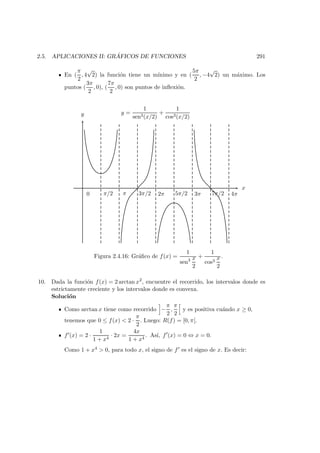 2.5. APLICACIONES II: GR ´AFICOS DE FUNCIONES 291
En (
π
2
, 4
√
2) la funci´on tiene un m´ınimo y en (
5π
2
, −4
√
2) un m´aximo. Los
puntos (
3π
2
, 0), (
7π
2
, 0) son puntos de inﬂexi´on.
x
y
0 π/2 π 3π/2 2π 5π/2 3π 7π/2 4π
y =
1
sen3(x/2)
+
1
cos3(x/2)
Figura 2.4.16: Gr´aﬁco de f(x) =
1
sen3 x
2
+
1
cos3
x
2
.
10. Dada la funci´on f(x) = 2 arctan x2
, encuentre el recorrido, los intervalos donde es
estrictamente creciente y los intervalos donde es convexa.
Soluci´on
Como arctan x tiene como recorrido −
π
2
,
π
2
y es positiva cu´ando x ≥ 0,
tenemos que 0 ≤ f(x) < 2 ·
π
2
. Luego: R(f) = [0, π[.
f (x) = 2 ·
1
1 + x4
· 2x =
4x
1 + x4
. As´ı, f (x) = 0 ⇔ x = 0.
Como 1 + x4 > 0, para todo x, el signo de f es el signo de x. Es decir:
 