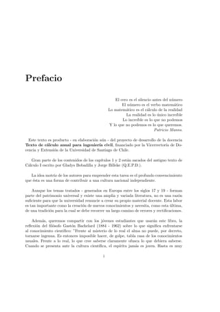 Prefacio
El cero es el silencio antes del n´umero
El n´umero es el verbo matem´atico
Lo matem´atico es el c´alculo de la realidad
La realidad es lo ´unico incre´ıble
Lo incre´ıble es lo que no podemos
Y lo que no podemos es lo que queremos.
Patricio Manns.
Este texto es producto - en elaboraci´on a´un - del proyecto de desarrollo de la docencia
Texto de c´alculo anual para ingenier´ıa civil, ﬁnanciado por la Vicerrector´ıa de Do-
cencia y Extensi´on de la Universidad de Santiago de Chile.
Gran parte de los contenidos de los cap´ıtulos 1 y 2 est´an sacados del antiguo texto de
C´alculo I escrito por Gladys Bobadilla y Jorge Billeke (Q.E.P.D.).
La idea motriz de los autores para emprender esta tarea es el profundo convencimiento
que ´esta es una forma de contribuir a una cultura nacional independiente.
Aunque los temas tratados - generados en Europa entre los siglos 17 y 19 - forman
parte del patrimonio universal y existe una amplia y variada literatura, no es una raz´on
suﬁciente para que la universidad renuncie a crear su propio material docente. Esta labor
es tan importante como la creaci´on de nuevos conocimientos y necesita, como esta ´ultima,
de una tradici´on para la cual se debe recorrer un largo camino de errores y rectiﬁcaciones.
Adem´as, queremos compartir con los j´ovenes estudiantes que usar´an este libro, la
reﬂexi´on del ﬁl´osofo Gast´on Bachelard (1884 - 1962) sobre lo que signiﬁca enfrentarse
al conocimiento cient´ıﬁco: ”Frente al misterio de lo real el alma no puede, por decreto,
tornarse ingenua. Es entonces imposible hacer, de golpe, tabla rasa de los conocimientos
usuales. Frente a lo real, lo que cree saberse claramente ofusca lo que debiera saberse.
Cuando se presenta ante la cultura cient´ıﬁca, el esp´ıritu jam´as es joven. Hasta es muy
i
 
