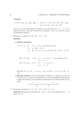 22 CAP´ITULO 1. L´IMITES Y CONTINUIDAD
Soluci´on:
(a + b + c)(bc + ca + ab) − 9abc = a(b2
+ c2
) + b(c2
+ a2
) + c(a2
+ b2
) − 6abc
= a(b − c)2
+ b(c − a)2
+ c(a − b)2
.
Como a, b, c no son todos iguales, al menos uno de los t´erminos b − c, c − a, a − b es
distinto de cero y como todo cuadrado es no negativo y a, b, c ≥ 0, entonces resulta
la desigualdad buscada.
8. Determine el conjunto A = {x ∈ R : x2 + x > 2}.
Soluci´on:
M´etodo axiom´atico
x2
+ x > 2 ⇐⇒ x2
+ x − 2 > 0 por teorema 1.1.19
⇐⇒ (x + 2)(x − 1) > 0
⇐⇒ [(x + 2) > 0 y (x − 1) > 0] o [(x + 2) < 0 y (x − 1) < 0]
Si x + 2 > 0 y x − 1 > 0 ⇐⇒ x > −2 y x > 1 por teorema 1.1.19
⇐⇒ x > 1
Si x + 2 < 0 y x − 1 < 0 ⇐⇒ x < −2 y x < 1
⇐⇒ x < −2
Por tanto A = {x ∈ R : x > 1 o x < −2} = {x ∈ R : x > 1} ∪ {x ∈ R : x <
−2}.
M´etodo reducido. Una vez factorizado el polinomio y ubicadas sus ra´ıces en
la recta real, se recorre R en el sentido de su orden obteniendose r´apidamente
el signo del polinomio en las distintos subintervalos de R determinados por sus
ra´ıces.
R
−2 1
+ +
9. Determine el conjunto A = {x ∈ R : (2x + 1)/(x + 2) < 1}.
Soluci´on: Claramente la expresi´on (2x + 1)/(x + 2) no est´a deﬁnida para x = −2
luego −2 ∈ A.
 