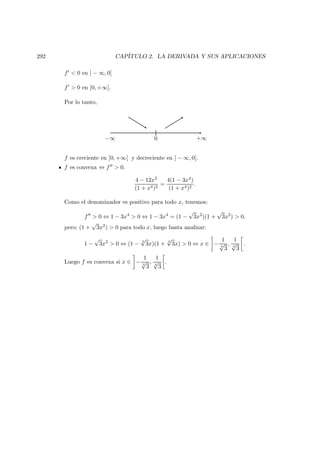 292 CAP´ITULO 2. LA DERIVADA Y SUS APLICACIONES
f < 0 en ] − ∞, 0[
f > 0 en ]0, +∞[.
Por lo tanto,
−∞ +∞0
f es creciente en ]0, +∞[ y decreciente en ] − ∞, 0[.
f es convexa ⇔ f > 0.
4 − 12x2
(1 + x4)2
=
4(1 − 3x4)
(1 + x4)2
.
Como el denominador es positivo para todo x, tenemos:
f > 0 ⇔ 1 − 3x4
> 0 ⇔ 1 − 3x4
= (1 −
√
3x2
)(1 +
√
3x2
) > 0,
pero: (1 +
√
3x2) > 0 para todo x, luego basta analizar:
1 −
√
3x2
> 0 ⇔ (1 −
4
√
3x)(1 +
4
√
3x) > 0 ⇔ x ∈ −
1
4
√
3
,
1
4
√
3
.
Luego f es convexa si x ∈ −
1
4
√
3
,
1
4
√
3
.
 