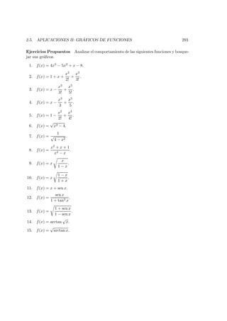 2.5. APLICACIONES II: GR ´AFICOS DE FUNCIONES 293
Ejercicios Propuestos Analizar el comportamiento de las siguientes funciones y bosque-
jar sus gr´aﬁcos.
1. f(x) = 4x3 − 5x2 + x − 8.
2. f(x) = 1 + x +
x2
2!
+
x3
3!
.
3. f(x) = x −
x3
3!
+
x5
5!
.
4. f(x) = x −
x3
3
+
x5
5
.
5. f(x) = 1 −
x2
2!
+
x4
4!
.
6. f(x) =
√
x2 − 4.
7. f(x) =
1
√
4 − x2
.
8. f(x) =
x2 + x + 1
x2 − x
.
9. f(x) = x
x
1 − x
.
10. f(x) = x
1 − x
1 + x
.
11. f(x) = x + sen x.
12. f(x) =
sen x
1 + tan2 x
.
13. f(x) =
1 + sen x
1 − sen x
.
14. f(x) = arctan
√
x.
15. f(x) =
√
arctan x.
 