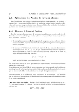 294 CAP´ITULO 2. LA DERIVADA Y SUS APLICACIONES
2.6. Aplicaciones III: An´alisis de curvas en el plano
Las curvas planas m´as simples son aquellas cuyas ecuaciones contienen a las variables x
e y en primer y segundo grado. Ellas pueden ser analizadas usando geometr´ıa anal´ıtica. Por
esta raz´on hacemos una presentaci´on de sus elementos b´asicos. En particular, si estudiante
ya conoce esta materia puede omitir esta subsecci´on.
2.6.1. Elementos de Geometr´ıa Anal´ıtica
Los dos conceptos fundamentales de la geometr´ıa anal´ıtica corresponden a la idea de
Descartes de crear un m´etodo que pudiera aplicarse a la resoluci´on de todos los problemas
de la geometr´ıa. Ellos son:
El concepto de coordenada de un punto, lo que permite, como ya hemos visto en
la subsecci´on 1.3.2, representar en forma de curva plana cualquier ecuaci´on algebraica
con dos inc´ognitas.
El concepto de variable introducido en la expresi´on de una ecuaci´on algebraica con
dos inc´ognitas del tipo F(x, y) = 0, lo que permite mirar una ecuaci´on algebraica
bajo otra perspectiva. Pues, si cada soluci´on (x, y) de la ecuaci´on se ve como un
punto del plano, entonces el conjunto
{(x, y) : F(x, y) = 0}
puede ser representado como una curva en el plano.
As´ı, se obtiene la ventaja de poder aplicar m´etodos algebraicos a la resoluci´on de problemas
geom´etricos y viceversa.
Recordemos que en el siglo XVII, la geometr´ıa estaba en el mismo estado que la hab´ıan de-
jado los griegos de la Antiguedad, en cambio el ´algebra hab´ıa sido desarrollada fuertemente
por los ´arabes en la Edad Media e italianos en el siglo XVI, principalmente.
La determinaci´on de un punto en el plano fue descrita en la subsecci´on 1.3.2. Haciendo
uso del sistema de coordenadas cartesianas estableceremos algunos resultados elementales
de la geometr´ıa anal´ıtica.
Distancia entre dos puntos Sean P1, P2 dos puntos del plano, con cordenadas (x1, y1),
(x2, y2) respectivamente. El tri´angulo P1QP2 es rect´angulo en Q, por teorema de Pit´agoras,
tenemos que:
P1P2
2
= P1Q
2
+ QP2
2
 