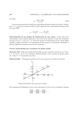 296 CAP´ITULO 2. LA DERIVADA Y SUS APLICACIONES
de donde
y =
ny1 + my2
m + n
. (2.23)
Como un caso particular tenemos las coordenadas del punto medio de un trazo. Toman-
do m = n = 1 en las ecuaciones (2.22) y (2.23), obtenemos las coordenadas del punto medio
del trazo P1P2 :
x =
x1 + x2
2
; y =
y1 + y2
2
Determinaci´on de los puntos de intersecci´on de dos curvas Como cada curva
corresponde a una ecuaci´on algebraica, tener dos curvas equivale a tener dos ecuaciones
del tipo F(x, y) = 0, G(x, y) = 0. Como los puntos de intersecci´on de las curvas deben
satisfacer ambas ecuaciones, las coordenadas de tales puntos se encuentran resolviendo el
sistema algebraico compuesto por las dos ecuaciones.
Curvas representadas por ecuaciones de primer grado
Teorema 2.6.1 Toda recta queda determinada por una ecuaci´on de la forma Ax + By +
C = 0, con A , B, C son constantes. Rec´ıprocamente, toda ecuaci´on de primer grado
Ax + By + C = 0 representa una recta.
Demostraci´on: Supongamos primero que la recta pasa por el origen del sistema.
X
Y
   
 ¡
¡ ¡
¢
¢¢
£
££
O
P1
P2
P3
P4
M4
M1 M3M2
N4
N2
N1
N3
Figura 2.6.3: Recta que pasa por el origen.
Por semejanza de tri´angulos se tiene, para todo punto Pi de la recta, la siguiente relaci´on:
P1M1
OM1
=
P2M2
OM2
=
P3M3
OM3
= ...
 