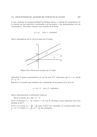 2.6. APLICACIONES III: AN ´ALISIS DE CURVAS EN EL PLANO 297
A esta constante de proporcionalidad la podemos llamar a, adem´as los numeradores de
la relaci´on son las respectivas coordenadas y de los puntos, y los denominadores son las
coordenadas x. Por tanto, tenemos una ecuaci´on de la forma
y = ax con a = constante.
Ahora supongamos que la recta no pasa por el origen.
X
X
Y
L
O
O
L
y
b
Figura 2.6.4: Recta que no pasa por el origen
Aplicando el mismo razonamiento a L con los ejes X Y , obtenemos que y = ax, donde
y = y − b.
Entonces, la ecuaci´on que satisfacen las coordenadas de los puntos de la recta es:
y = ax + b con a, b constantes.
Ahora demostraremos la aﬁrmaci´on rec´ıproca.
Sea la ecuaci´on Ax + By + C = 0
Si B = 0 entonces x = −C
A , es decir x = K, con K constante, lo que representa una recta
paralela al eje Y .
Si B = 0, se tiene y = −A
B x − C
B ; como A, B, C son constantes, la ecuaci´on queda como
y = ax + b, donde a = −A
B y b = −C
B son constantes.
 