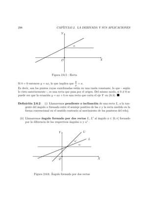 298 CAP´ITULO 2. LA DERIVADA Y SUS APLICACIONES
X
Y
O
α
Figura 2.6.5 : Recta
Si b = 0 entonces y = ax, lo que implica que
y
x
= a.
Es decir, son los puntos cuyas coordenadas est´an en una raz´on constante, lo que - seg´un
lo visto anteriormente -, es una recta que pasa por el origen. Del mismo modo, si b = 0 se
puede ver que la ecuaci´on y = ax + b es una recta que corta el eje Y en (0, b).
Deﬁnici´on 2.6.2 (i) Llamaremos pendiente o inclinaci´on de una recta L, a la tan-
gente del ´angulo α formado entre el semieje positivo de las x y la recta medido en la
forma convencional en el sentido contrario al movimiento de los punteros del reloj.
(ii) Llamaremos ´angulo formado por dos rectas L, L al ´angulo φ ∈ [0, π] formado
por la diferencia de los respectivos ´angulos α y α .
X
Y
O
α
α’
L
L’
Figura 2.6.6: ´Angulo formado por dos rectas
 