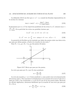 2.6. APLICACIONES III: AN ´ALISIS DE CURVAS EN EL PLANO 299
La deﬁnici´on (2.6.2) nos dice que φ = α − α y usando las f´ormulas trigonom´etricas de
la secci´on 2.3, tenemos:
tan φ = tan(α − α) =
tan α − tan α
1 + tan α tan α
(2.24)
Si denotamos por m y m las respectivas pendientes de las rectas L y L , entonces tan φ =
m − m
1 + m m
. Si en particular las rectas son paralelas tenemos que,
L L ⇐⇒ φ = 0 ⇐⇒ m = m (2.25)
L ⊥ L ⇐⇒ φ =
π
2
⇐⇒ cotan φ = 0 ⇐⇒ m m = −1 (2.26)
La geometr´ıa de Euclides nos ha ense˜nado que dados dos puntos existe una ´unica recta
que pasa por dichos puntos. ¿Cu´al es la ecuaci´on de esta recta ?
Sean P1 = (x1, y1), P2 = (x2, y2) dos puntos del plano.
X
Y
O
 
   
¡
¡¡
P1
P2
x1
x2
y1
y2
Figura 2.6.7: Recta que pasa por dos puntos
La recta que pasa por P1 y por P2 tiene pendiente:
m =
y2 − y1
x2 − x1
(2.27)
La recta de ecuaci´on y = ax+b tiene pendiente a, como puede verse en la demostraci´on
del teorema (2.6.1). Para encontrar b reemplazamos en la ecuaci´on de la recta el valor de m
dado por (2.27) y las coordenadas x e y por las de uno de los dos puntos dados. Haciendo
los c´alculos algebraicos, obtenemos ﬁnalmente que la ecuaci´on de una recta que pasa por
P1 y P2 es:
y =
y2 − y1
x2 − x1
(x − x1) + y1 (2.28)
 