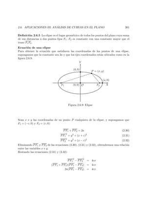 2.6. APLICACIONES III: AN ´ALISIS DE CURVAS EN EL PLANO 301
Deﬁnici´on 2.6.5 La elipse es el lugar geom´etrico de todos los puntos del plano cuya suma
de sus distancias a dos puntos ﬁjos F1, F2 es constante con una constante mayor que el
trazo F1F2.
Ecuaci´on de una elipse
Para obtener la ecuaci´on que satisfacen las coordenadas de los puntos de una elipse,
supongamos que la constante sea 2a y que los ejes coordenados est´an ubicados como en la
ﬁgura 2.6.9.
X
Y
 
 
 
F1 F2
P = (x, y)
(0, 0) O
(a, 0)
(0, b)
Figura 2.6.9: Elipse
Sean x e y las coordenadas de un punto P cualquiera de la elipse; y supongamos que
F1 = (−c, 0) y F2 = (c, 0):
PF1 + PF2 = 2a (2.30)
PF1
2
= y2
+ (x + c)2
(2.31)
PF2
2
= y2
+ (x − c)2
(2.32)
Eliminando PF1 y PF2 de las ecuaciones (2.30), (2.31) y (2.32), obtendremos una relaci´on
entre las variables x e y.
Restando las ecuaciones (2.31) y (2.32):
PF1
2
− PF2
2
= 4cx
(PF1 + PF2)(PF1 − PF2) = 4cx
2a(PF1 − PF2) = 4cx
 