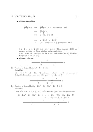1.1. LOS N ´UMEROS REALES 23
M´etodo axiom´atico
2x + 1
x + 2
< 1 ⇐⇒
2x + 1
x + 2
− 1 < 0, por teorema 1.1.19
⇐⇒
x − 1
x + 2
< 0
⇐⇒ (x − 1)(x + 2) < 0
⇐⇒ [x − 1 > 0 y x + 2 < 0]
o [x − 1 < 0 y x + 2 > 0] por teorema 1.1.23
Si x − 1 > 0 y x + 2 < 0 ⇐⇒ x > 1 y x < −2 (por teorema 1.1.19), sin
embargo no existe x ∈ R que satisfaga ambas condiciones.
Si x − 1 < 0 y x + 2 > 0 ⇐⇒ x < 1 y x > −2 (por teorema 1.1.19). Por tanto
A = {x ∈ R : −2 < x < 1}.
M´etodo reducido
R
−2 1
−
10. Resolver la desigualdad: x(x2 − 5x + 6) > 0.
Soluci´on:
x(x2 − 5x + 6) = x(x − 2)(x − 3), aplicando el m´etodo reducido, tenemos que la
desigualdad se satisface para los x tales que: 0 < x < 2 ´o x > 3.
R
0 2 3
+ +
11. Resolver la desigualdad: (x − 2)(x2 − 6x + 8)(x2 − 4x − 5) > 0.
Soluci´on:
Como x2 − 6x + 8 = (x − 2)(x − 4) y x2 − 4x − 5 = (x + 1)(x − 5), tenemos que:
(x − 2)(x2
− 6x + 8)(x2
− 4x − 5) = (x − 2)(x − 2)(x − 4)(x + 1)(x − 5)
= (x − 2)2
(x − 4)(x + 1)(x − 5).
R
−1 4 5
+ +
 