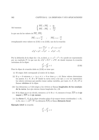 302 CAP´ITULO 2. LA DERIVADA Y SUS APLICACIONES
As´ı tenemos:
PF1 + PF2 = 2a
PF1 − PF2 =
2cx
a
lo que nos da los valores de PF1, PF2:
PF1 = a +
cx
a
; PF2 = a −
cx
a
reemplazando estos valores en (2.31) o en (2.32), nos da la ecuaci´on:
(a +
cx
a
)2
= y2
+ (x + c)2
a2
y2
+ (a2
− c2
)x2
= a2
(a2
− c2
)
Por la deﬁnici´on de la elipse 2a  2c, es decir, a  c, a2 − c2  0 y puede ser representado
por un cuadrado b2, lo que nos da: a2y2 + b2x2 = a2b2, de donde tenemos la ecuaci´on
cartesiana de la elipse:
x2
a2
+
y2
b2
= 1 (2.33)
Para la elipse de ecuaci´on dada en (2.33) se tiene que:
(i) El origen (0,0) corresponde al centro de la elipse.
(ii) Si y = 0 entonces x = ±a y si x = 0 se tiene y = ±b. Estos valores determinan
los puntos A y A , B y B donde la curva corta a los ejes y a su vez representan
los valores extremos que pueden tomar ambas variables, por tanto A, A , B y B se
llaman v´ertices de la elipse.
(iii) Las distancias a y b del origen a los v´ertices se llaman longitudes de los semiejes
de la curva. Los ejes enteros tienen longitudes 2a y 2b.
(iv) Si la elipse no es un c´ırculo, entonces a = b. Si a  b, entonces el trazo AA es el eje
mayor y BB es el eje menor.
(v) Los focos F1, F2 de la elipse situados sobre el eje mayor tienen coordenadas (−c, 0),
(c, 0), con c =
√
a2 − b2. La distancia F1F2 se llama distancia focal.
Ejemplo 2.6.6 la ecuaci´on
x2
4
+
y2
2
= 1
 
