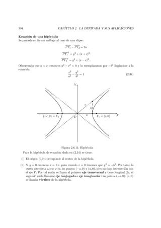 304 CAP´ITULO 2. LA DERIVADA Y SUS APLICACIONES
Ecuaci´on de una hip´erbola
Se procede en forma an´aloga al caso de una elipse:
PF1 − PF2 = 2a
PF1
2
= y2
+ (x + c)2
PF2
2
= y2
+ (x − c)2
.
Observando que a  c, entonces a2 − c2  0 y lo reemplazamos por −b2 lleg´andose a la
ecuaci´on:
x2
a2
−
y2
b2
= 1 (2.34)
X
Y
O
b
c
F1 = (c, 0)(−c, 0) = F2
 
 
a
Figura 2.6.11: Hip´erbola
Para la hip´erbola de ecuaci´on dada en (2.34) se tiene:
(i) El origen (0,0) corresponde al centro de la hip´erbola.
(ii) Si y = 0 entonces x = ±a, pero cuando x = 0 tenemos que y2 = −b2. Por tanto la
curva intersecta al eje x en los puntos (−a, 0) y (a, 0), pero no hay intersecci´on con
el eje Y . Por tal raz´on se llama al primero eje transversal y tiene longitud 2a, el
segundo suele llamarse eje conjugado o eje imaginario. Los puntos (−a, 0), (a, 0)
se llaman v´ertices de la hip´erbola.
 