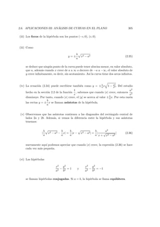 2.6. APLICACIONES III: AN ´ALISIS DE CURVAS EN EL PLANO 305
(iii) Los focos de la hip´erbola son los puntos (−c, 0), (c, 0).
(iii) Como
y = ±
b
a
x2 − a2 (2.35)
se deduce que ning´un punto de la curva puede tener abscisa menor, en valor absoluto,
que a, adem´as cuando x crece de a a ∞ o decrece de −a a −∞, el valor absoluto de
y crece inﬁnitamente, es decir, sin acotamiento. As´ı la curva tiene dos arcos inﬁnitos.
(iv) La ecuaci´on (2.34) puede escribirse tambi´en como y = ± b
a x 1 − a2
x2 . Del estudio
hecho en la secci´on 2.2 de la funci´on
1
x
, sabemos que cuando |x| crece, entonces
a2
x2
disminuye. Por tanto, cuando |x| crece, el |y| se acerca al valor ± b
a x. Por esta raz´on
las rectas y = ±
b
a
x se llaman as´ıntotas de la hip´erbola.
(v) Observemos que las as´ıntotas contienen a las diagonales del rect´angulo central de
lados 2a y 2b. Adem´as, si vemos la diferencia entre la hip´erbola y sus as´ıntotas
tenemos:
|
b
a
x2 − a2 −
b
a
x| =
b
a
|x − x2 − a2| =
b
a
|
a2
x +
√
x2 − a2
| (2.36)
nuevamente aqu´ı podemos apreciar que cuando |x| crece, la expresi´on (2.36) se hace
cada vez m´as peque˜na.
(vi) Las hip´erbolas
x2
a2
−
y2
b2
= 1 y
x2
a2
−
y2
b2
= −1
se llaman hip´erbolas conjugadas. Si a = b, la hip´erbola se llama equil´atera.
 