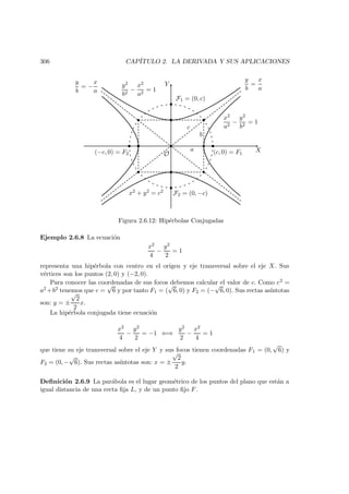 306 CAP´ITULO 2. LA DERIVADA Y SUS APLICACIONES
X
Y
O
b
c
(c, 0) = F1(−c, 0) = F2
 
 
¡
¡
¢ ¢
££
¤
¤
F1 = (0, c)
F2 = (0, −c)
a
y
b
=
x
a
y
b
= −
x
a
x2 + y2 = c2
x2
a2
−
y2
b2
= 1
y2
b2
−
x2
a2
= 1
Figura 2.6.12: Hip´erbolas Conjugadas
Ejemplo 2.6.8 La ecuaci´on
x2
4
−
y2
2
= 1
representa una hip´erbola con centro en el origen y eje transversal sobre el eje X. Sus
v´ertices son los puntos (2, 0) y (−2, 0).
Para conocer las coordenadas de sus focos debemos calcular el valor de c. Como c2 =
a2 +b2 tenemos que c =
√
6 y por tanto F1 = (
√
6, 0) y F2 = (−
√
6, 0). Sus rectas as´ıntotas
son: y = ±
√
2
2
x.
La hip´erbola conjugada tiene ecuaci´on
x2
4
−
y2
2
= −1 ⇐⇒
y2
2
−
x2
4
= 1
que tiene su eje transversal sobre el eje Y y sus focos tienen coordenadas F1 = (0,
√
6) y
F2 = (0, −
√
6). Sus rectas as´ıntotas son: x = ±
√
2
2
y.
Deﬁnici´on 2.6.9 La par´abola es el lugar geom´etrico de los puntos del plano que est´an a
igual distancia de una recta ﬁja L, y de un punto ﬁjo F.
 