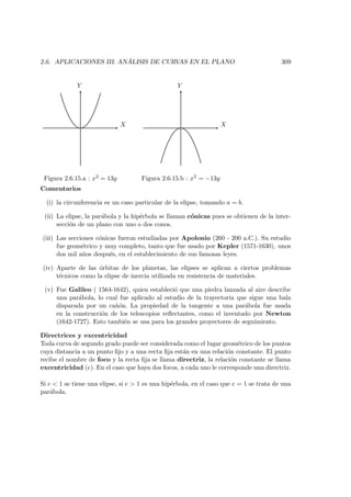 2.6. APLICACIONES III: AN ´ALISIS DE CURVAS EN EL PLANO 309
X
Y
Figura 2.6.15.a : x2 = 13y
X
Y
Figura 2.6.15.b : x2 = −13y
Comentarios
(i) la circunferencia es un caso particular de la elipse, tomando a = b.
(ii) La elipse, la par´abola y la hip´erbola se llaman c´onicas pues se obtienen de la inter-
secci´on de un plano con uno o dos conos.
(iii) Las secciones c´onicas fueron estudiadas por Apolonio (260 - 200 a.C.). Su estudio
fue geom´etrico y muy completo, tanto que fue usado por Kepler (1571-1630), unos
dos mil a˜nos despu´es, en el establecimiento de sus famosas leyes.
(iv) Aparte de las ´orbitas de los planetas, las elipses se aplican a ciertos problemas
t´ecnicos como la elipse de inercia utilizada en resistencia de materiales.
(v) Fue Galileo ( 1564-1642), quien estableci´o que una piedra lanzada al aire describe
una par´abola, lo cual fue aplicado al estudio de la trayectoria que sigue una bala
disparada por un ca˜n´on. La propiedad de la tangente a una par´abola fue usada
en la construcci´on de los telescopios reﬂectantes, como el inventado por Newton
(1642-1727). Esto tambi´en se usa para los grandes proyectores de seguimiento.
Directrices y excentricidad
Toda curva de segundo grado puede ser considerada como el lugar geom´etrico de los puntos
cuya distancia a un punto ﬁjo y a una recta ﬁja est´an en una relaci´on constante. El punto
recibe el nombre de foco y la recta ﬁja se llama directriz, la relaci´on constante se llama
excentricidad (e). En el caso que haya dos focos, a cada uno le corresponde una directriz.
Si e  1 se tiene una elipse, si e  1 es una hip´erbola, en el caso que e = 1 se trata de una
par´abola.
 