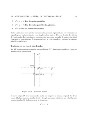 2.6. APLICACIONES III: AN ´ALISIS DE CURVAS EN EL PLANO 311
7. x2 − a2 = 0 : Par de rectas paralelas.
8. x2 + y2 = 0 : Par de rectas paralelas imaginarias.
9. x2 = 0 : Par de rectas coincidentes.
Hasta aqu´ı hemos visto que las secciones c´onicas est´an representadas por ecuaciones de
segundo grado bastante simples, cuya simplicidad en parte se debe a la elecci´on del sistema
de coordenadas. Pero no siempre encontraremos las curvas ubicadas de manera tan ideal.
Una primera generalizaci´on de estas ecuaciones se tiene cuando el centro de la curva no
coincide con el origen.
Traslaci´on de los ejes de coordenadas
Sea XY un sistema de coordenadas rectangulares y X Y el sistema obtenido por traslaci´on
paralela de los ejes iniciales.
X
Y
O (0, 0)
X
Y
O (h, k)
(h, 0)
(0, k)
Figura 2.6.16 : Traslaci´on de ejes
El nuevo origen O tiene coordenadas (h, k) con respecto al sistema original. Sea P un
punto del plano con coordenadas (x, y) y (x , y ), queremos establecer una relaci´on entre
las coordenadas. Es f´acil deducir de la ﬁgura que:
x = x − h
 