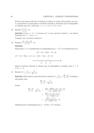 24 CAP´ITULO 1. L´IMITES Y CONTINUIDAD
El factor que aparece elevado al cuadrado no inﬂuye en el signo del producto, por tan-
to, nuevamente se puede aplicar el m´etodo reducido y obtenemos que la desigualdad
se satisface para los x tales que: −1 < x < 4 ´o x > 5 y x = 2..
12. Resolver
x − 1
x + 2
> 0.
Soluci´on: Como a = a = 1 tenemos aa > 0, por ejercicio resuelto 4 , los valores
buscados son x < −2 ´o x > 1.
Compare con el ejercicio resuelto 9.
13. Resolver
x2 − 8x + 15
x − 4
< 0.
Soluci´on:
Suponiendo x = 4, multiplicamos la desigualdad por (x−4)2 y la transformamos en:
(x2
− 8x + 15)(x − 4) < 0.
(x2 − 8x + 15)(x − 4) = (x − 3)(x − 4)(x − 5) < 0.
R
3 4 5
− −
Seg´un el m´etodo reducido se obtiene que la desigualdad se satisface para x < 3
´o 4 < x < 5.
14. Resolver 3 +
1
x − 1
>
1
2x + 1
.
Soluci´on: Efectuando la suma del primer miembro 3+
1
x − 1
=
3x − 2
x − 1
, la desigual-
dad queda como
3x − 2
x − 1
>
1
2x + 1
.
Luego,
3x − 2
x − 1
−
1
2x + 1
=
(3x − 2)(2x + 1) − (x − 1)
(x − 1)(2x + 1)
=
6x2 − x − 2 − x + 1
(x − 1)(2x + 1)
=
6x2 − x + 1
(x − 1)(2x + 1)
> 0.
Multiplicando la desigualdad por (x − 1)2(2x + 1)2 tenemos:
 