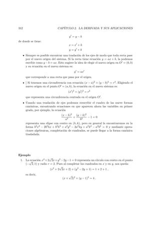 312 CAP´ITULO 2. LA DERIVADA Y SUS APLICACIONES
y = y − k
de donde se tiene:
x = x + h
y = y + k
Siempre es posible encontrar una traslaci´on de los ejes de modo que toda recta pase
por el nuevo origen del sistema. Si la recta tiene ecuaci´on y = ax + b, la podemos
escribir como y − b = ax. Esto sugiere la idea de elegir el nuevo origen en O = (0, b)
y su ecuaci´on en el nuevo sistema es:
y = ax
que corresponde a una recta que pasa por el origen.
] Si tenemos una circunferencia con ecuaci´on (x − a)2 + (y − b)2 = r2. Eligiendo el
nuevo origen en el punto O = (a, b), la ecuaci´on en el nuevo sistema es:
(x )2
+ (y )2
= r2
que representa una circunferencia centrada en el origen O .
Usando una traslaci´on de ejes podemos reescribir el cuadro de las nueve formas
can´onicas, encontrando ecuaciones en que aparecen ahora las variables en primer
grado, por ejemplo, la ecuaci´on
(x − h)2
a2
+
(y − k)2
b2
− 1 = 0
representa una elipse con centro en (h, k), pero en general la encontraremos en la
forma b2x2 − 2b2hx + b2h2 + a2y2 − 2a2ky + a2k2 − a2b2 = 0 y mediante opera-
ciones algebraicas, completaci´on de cuadrados, se puede llegar a la forma can´onica
trasladada.
Ejemplo
1. La ecuaci´on x2 +2
√
2x+y2 −2y −1 = 0 representa un c´ırculo con centro en el punto
(−
√
2, 1) y radio r = 2. Pues al completar los cuadrados en x y en y, nos queda:
(x2
+ 2
√
2x + 2) + (y2
− 2y + 1) = 1 + 2 + 1 ,
es decir,
(x +
√
2)2
+ (y − 1)2
= 4 .
 