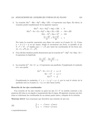2.6. APLICACIONES III: AN ´ALISIS DE CURVAS EN EL PLANO 313
2. La ecuaci´on 16x2 − 96x + 9y2 + 90y + 225 = 0 representa una elipse. En efecto, la
ecuaci´on puede transformarse de la siguiente manera:
16(x2
− 6x) + 9(y2
+ 10y) + 225 = 0
16(x2
− 6x + 9) + 9(y2
+ 10y + 25) + 225 = 144 + 225
16(x − 3)2
+ 9(y + 5)2
= 144
(x − 3)2
9
+
(y + 5)2
16
= 1
Por tanto la ecuaci´on representa una elipse con centro en el punto (3, −5). Como
a = 3 y b = 4, su eje mayor, donde se encuentran sus focos, es paralelo al eje
Y . c2 = b2 − a2 implica que c =
√
7, por tanto las coordenadas de los focos son:
(3, −5 +
√
7), (3, −5 −
√
7).
3. Con c´alculos similares puede demostrarse que la ecuaci´on 3x2 −16y2 −6x+64y−13 =
0 representa la hip´erbola
(x − 1)2
16
−
(y − 2)2
3
= 1 .
4. La ecuaci´on 3x2 −6x+2−y = 0 representa una par´abola. Completando el cuadrado
en x nos queda:
3(x2
− 2x + 1) + 2 = y + 3
3(x − 1)2
= y + 1
3(x )2
= y
Considerando la traslaci´on: x = x − 1 y y = y + 1, por lo cual el v´ertice de la
par´abola est´a en el punto (1, −1) y se abre hacia arriba.
Rotaci´on de los ejes coordenados
Una rotaci´on de los ejes consiste en girar los ejes X e Y en sentido contrario a los
punteros del reloj en un ´angulo φ manteniendo ﬁjo el origen. El siguiente teorema nos dice
c´omo se relacionan las coordenadas de un mismo punto antes y despu´es de la rotaci´on.
Teorema 2.6.11 Las ecuaciones que describen una rotaci´on de ejes son:
(R)
x = x cos φ − y sen φ
y = x sen φ + y cos φ
o equivalentemente,
 