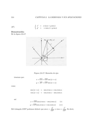 314 CAP´ITULO 2. LA DERIVADA Y SUS APLICACIONES
(R )
x = x cos φ + y sen φ
y = −x sen φ + y cos φ
Demostraci´on:
De la ﬁgura 2.6.17
Figura 2.6.17: Rotaci´on de ejes
tenemos que:
x = OA = OP cos (φ + α)
y = AP = OP sen (φ + α)
como
sen (φ + α) = sen φ cos α + cos φ sen α
cos (φ + α) = cos φ cos α − sen φ sen α
as´ı
x = OP(cos φ cos α − sen φ sen α) (∗)
y = OP(sen φ cos α + cos φ sen α) (∗∗)
Del tri´angulo OBP podemos deducir que sen α =
y
OP
; y cos α =
x
OP
. Es decir,
 