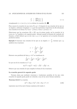 2.6. APLICACIONES III: AN ´ALISIS DE CURVAS EN EL PLANO 315
y = OP sen α
x = OP cos α
(∗ ∗ ∗)
reemplazando (∗ ∗ ∗) en (∗) y (∗∗) se obtiene la ecuaci´on (R).
Para conocer la ecuaci´on de una curva F(x, y) = 0 despu´es de una rotaci´on de los ejes en
un ´angulo φ, debemos reemplazar x e y por las expresiones respectivas de (R) obteniendo
una ecuaci´on de la forma F(x cos φ − y sen φ, x sen φ + y cos φ) = 0.
Observemos que las ecuaciones (R) y (R ) son de primer grado, as´ı la ecuaci´on de la
curva en x , y tambi´en es de segundo grado. Adem´as usando la f´ormula del cuadrado del
binomio, es f´acil deducir que en este caso x, y o x , y aparecen en la ecuaci´on formando
productos mixtos.
Ejemplo Si hacemos una rotaci´on de los ejes en un ´angulo φ =
π
4
, tenemos que x, y
satisfecen las ecuaciones:
x =
1
√
2
x −
1
√
2
y
y =
1
√
2
x +
1
√
2
y
Entonces una par´abola del tipo y = 4x2 se transforma en
1
√
2
x +
1
√
2
y = 4(
1
√
2
x −
1
√
2
y )2
.
Lo que nos da la ecuaci´on en x e y :
4(x )2
+ 4(y )2
− 8x y −
√
2x −
√
2y = 0 .
Observe que una rotaci´on de ejes complica la forma de las ecuaciones.
La ecuaci´on general de segundo grado
Veremos ahora que mediante rotaciones y traslaciones paralelas de los ejes, toda
ecuaci´on de segundo grado puede ser reducida a una de las nueve formas can´onicas.
Teorema 2.6.12 La ecuaci´on:
Ax2
+ Bxy + Cy2
+ Dx + Ey + F = 0 (2.38)
representa una de las nueve formas can´onicas del cuadro 1.
 