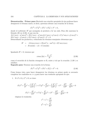 316 CAP´ITULO 2. LA DERIVADA Y SUS APLICACIONES
Demostraci´on: Primer paso: Haciendo una rotaci´on apropiada de ejes podemos hacer
desaparecer el t´ermino mixto, es decir, queremos obtener una ecuaci´on de la forma:
A x 2
+ C y 2
+ D x + E y + F = 0 ,
donde el coeﬁciente B que acompa˜na al producto x y sea nulo. Para ello usaremos la
f´ormula (R) en (2.38), lo que nos da:
A(x cos φ − y sen φ)2 + B(x cos φ − y sen φ)(x sen φ + y cos φ) + C(x sen φ + y cos φ)2 +
D(x cos φ − y sen φ) + E(x sen φ + y cos φ) + F = 0
Desarrollando los productos y reduciendo los t´erminos semejantes obtenemos que:
B = −2A sen φ cos φ + B(cos2
φ − sen2
φ) + 2C sen φ cos φ
= B cos(2φ) − (A − C) sen(2φ)
Igualando B = 0, tenemos que
cotan (2φ) =
A − C
B
(2.39)
como el recorrido de la funci´on cotangente es R, existe φ tal que la ecuaci´on ( 2.39 ) se
satisface.
Segundo paso: Tenemos una ecuaci´on de la forma:
A x 2
+ C y 2
+ D x + E y + F = 0. (2.40)
Como hemos visto, para hacer desaparecer los t´erminos en primer grado es necesario
completar los cuadrados en x e y para hacer una traslaci´on apropiada de ejes:
1. Si A = 0 y C = 0, se tiene:
A (x 2
+
D
A
x +
D
2A
2
) + C (y 2
+
E
C
y +
E
2C
2
+ F −
D 2
4A 2
−
E 2
4C 2
= 0
A (x +
D
2A
)2
+ C (y +
E
2C
)2
+ (F −
D 2
4A 2
−
E 2
4C 2
) = 0
elegimos la traslaci´on:
x = x +
D
2A
y = y +
E
2C
 