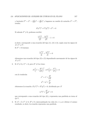 2.6. APLICACIONES III: AN ´ALISIS DE CURVAS EN EL PLANO 317
y haciendo F = F − ( D
2A )2 − ( E
2C )2 y hagamos un cambio de notaci´on F = F ,
resulta:
A (x )2
+ C (y )2
+ F = 0
Si adem´as F = 0, podemos escribir:
(x )2
−F
A
+
(y )2
−F
C
− 1 = 0
es decir, corresponde a una ecuaci´on del tipo (1), (2) ´o (4), seg´un sean los signos de
A , C y F .
Si F = 0 tenemos:
(x )2
1
A
+
(y )2
1
C
= 0
obtenemos una ecuaci´on del tipo (3) o (5) dependiendo nuevamente de los signos de
A y C .
2. Si A = 0 y C = 0, pero E = 0 se tiene:
A x +
D
2A
2
+ E y +
F
E
= 0
con la traslaci´on
x = x +
D
2A
y = y +
F
E
obtenemos la ecuaci´on A (x )2 + E (y ) = 0, dividiendo por A
(x )2
+
E
A
y = 0
que corresponde a una ecuaci´on del tipo (6) y representa una par´abola en torno al
eje Y .
3. Si A = 0, C = 0, D = 0, intercambiando los roles de x e y se obtiene el mismo
resultado, es decir, la ecuaci´on representa una par´abola.
 