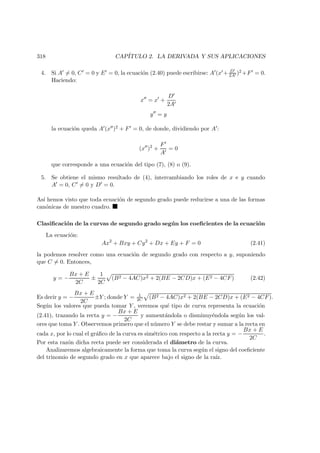 318 CAP´ITULO 2. LA DERIVADA Y SUS APLICACIONES
4. Si A = 0, C = 0 y E = 0, la ecuaci´on (2.40) puede escribirse: A (x + D
2A )2 +F = 0.
Haciendo:
x = x +
D
2A
y = y
la ecuaci´on queda A (x )2 + F = 0, de donde, dividiendo por A :
(x )2
+
F
A
= 0
que corresponde a una ecuaci´on del tipo (7), (8) o (9).
5. Se obtiene el mismo resultado de (4), intercambiando los roles de x e y cuando
A = 0, C = 0 y D = 0.
As´ı hemos visto que toda ecuaci´on de segundo grado puede reducirse a una de las formas
can´onicas de nuestro cuadro.
Clasiﬁcaci´on de la curvas de segundo grado seg´un los coeﬁcientes de la ecuaci´on
La ecuaci´on:
Ax2
+ Bxy + Cy2
+ Dx + Ey + F = 0 (2.41)
la podemos resolver como una ecuaci´on de segundo grado con respecto a y, suponiendo
que C = 0. Entonces,
y = −
Bx + E
2C
±
1
2C
(B2 − 4AC)x2 + 2(BE − 2CD)x + (E2 − 4CF) (2.42)
Es decir y = −
Bx + E
2C
±Y ; donde Y = 1
2C (B2 − 4AC)x2 + 2(BE − 2CD)x + (E2 − 4CF).
Seg´un los valores que pueda tomar Y , veremos qu´e tipo de curva representa la ecuaci´on
(2.41), trazando la recta y = −
Bx + E
2C
y aument´andola o disminuy´endola seg´un los val-
ores que toma Y . Observemos primero que el n´umero Y se debe restar y sumar a la recta en
cada x, por lo cual el gr´aﬁco de la curva es sim´etrico con respecto a la recta y = −
Bx + E
2C
.
Por esta raz´on dicha recta puede ser considerada el di´ametro de la curva.
Analizaremos algebraicamente la forma que toma la curva seg´un el signo del coeﬁciente
del trinomio de segundo grado en x que aparece bajo el signo de la ra´ız.
 