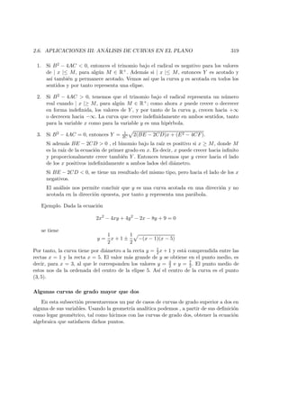 2.6. APLICACIONES III: AN ´ALISIS DE CURVAS EN EL PLANO 319
1. Si B2 − 4AC  0, entonces el trinomio bajo el radical es negativo para los valores
de | x |≤ M, para alg´un M ∈ R+. Adem´as si | x |≤ M, entonces Y es acotado y
as´ı tambi´en y permanece acotado. Vemos as´ı que la curva y es acotada en todos los
sentidos y por tanto representa una elipse.
2. Si B2 − 4AC  0, tenemos que el trinomio bajo el radical representa un n´umero
real cuando | x |≥ M, para alg´un M ∈ R+; como ahora x puede crecer o decrecer
en forma indeﬁnida, los valores de Y , y por tanto de la curva y, crecen hacia +∞
o decrecen hacia −∞. La curva que crece indeﬁnidamente en ambos sentidos, tanto
para la variable x como para la variable y es una hip´erbola.
3. Si B2 − 4AC = 0, entonces Y = 1
2C 2(BE − 2CD)x + (E2 − 4CF).
Si adem´as BE − 2CD  0 , el binomio bajo la ra´ız es positivo si x ≥ M, donde M
es la ra´ız de la ecuaci´on de primer grado en x. Es decir, x puede crecer hacia inﬁnito
y proporcionalmente crece tambi´en Y . Entonces tenemos que y crece hacia el lado
de los x positivos indeﬁnidamente a ambos lados del di´ametro.
Si BE − 2CD  0, se tiene un resultado del mismo tipo, pero hacia el lado de los x
negativos.
El an´alisis nos permite concluir que y es una curva acotada en una direcci´on y no
acotada en la direcci´on opuesta, por tanto y representa una par´abola.
Ejemplo. Dada la ecuaci´on
2x2
− 4xy + 4y2
− 2x − 8y + 9 = 0
se tiene
y =
1
2
x + 1 ±
1
2
−(x − 1)(x − 5)
Por tanto, la curva tiene por di´ametro a la recta y = 1
2 x + 1 y est´a comprendida entre las
rectas x = 1 y la recta x = 5. El valor m´as grande de y se obtiene en el punto medio, es
decir, para x = 3, al que le corresponden los valores y = 3
2 e y = 7
2 . El punto medio de
estos nos da la ordenada del centro de la elipse 5. As´ı el centro de la curva es el punto
(3, 5).
Algunas curvas de grado mayor que dos
En esta subsecti´on presentaremos un par de casos de curvas de grado superior a dos en
alguna de sus variables. Usando la geometr´ıa anal´ıtica podemos , a partir de sus deﬁnici´on
como legar geom´etrico, tal como hicimos con las curvas de grado dos, obtener la ecuaci´on
algebraica que satisfacen dichos puntos.
 