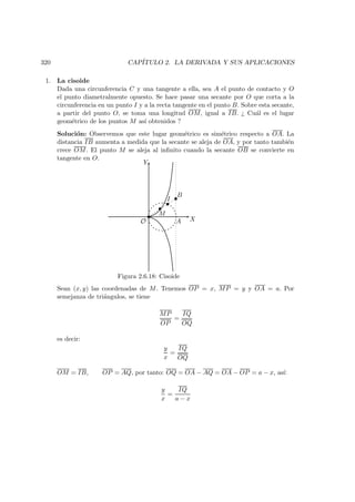 320 CAP´ITULO 2. LA DERIVADA Y SUS APLICACIONES
1. La cisoide
Dada una circunferencia C y una tangente a ella, sea A el punto de contacto y O
el punto diametralmente opuesto. Se hace pasar una secante por O que corta a la
circunferencia en un punto I y a la recta tangente en el punto B. Sobre esta secante,
a partir del punto O, se toma una longitud OM, igual a IB. ¿ Cu´al es el lugar
geom´etrico de los puntos M as´ı obtenidos ?
Soluci´on: Observemos que este lugar geom´etrico es sim´etrico respecto a OA. La
distancia IB aumenta a medida que la secante se aleja de OA, y por tanto tambi´en
crece OM. El punto M se aleja al inﬁnito cuando la secante OB se convierte en
tangente en O.
X
Y
AO
M
I
B
Figura 2.6.18: Cisoide
Sean (x, y) las coordenadas de M. Tenemos OP = x, MP = y y OA = a. Por
semejanza de tri´angulos, se tiene
MP
OP
=
IQ
OQ
es decir:
y
x
=
IQ
OQ
OM = IB, OP = AQ, por tanto: OQ = OA − AQ = OA − OP = a − x, as´ı:
y
x
=
IQ
a − x
 