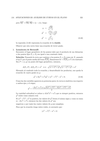2.6. APLICACIONES III: AN ´ALISIS DE CURVAS EN EL PLANO 321
pero IQ
2
= OQ AQ = (a − x)x, luego:
y =
xIQ
a − x
y2
=
x2(a − x)x
(a − x)2
y2
=
x3
a − x
(2.43)
la expresi´on (2.43) representa la ecuaci´on de la cisoide.
Observe que esta curva tiene una ecuaci´on de tercer grado.
2. Lemniscata de Bernoulli
Encuentre el lugar geom´etrico de los puntos tales que el producto de sus distancias
a dos puntos ﬁjos F1 y F2 sea igual a una constante dada.
Soluci´on: Tomando la recta que contiene a los puntos F1 y F2 como eje X, pasando
el eje Y por el punto medio del trazo F1F2, llamaremos 2c = F1F2 y a2 a la constante.
Sea P = (x, y) un punto del lugar geom´etrico, entonces,
d(F1, P) · d(F2, P) = a2
⇐⇒ (x + c)2 + y2 (x − c)2 + y2 = a2
Elevando al cuadrado toda la ecuaci´on y desarrollando los productos, nos queda la
ecuaci´on de cuarto grado en y:
y4
+ 2(x2
+ c2
)y2
+ (x2
− c2
)2
− a4
= 0. (2.44)
Como las dos variables aparecen en potencias pares, la curva es sim´etrica con respecto
a ambos ejes y el origen.
y2
=
−2(x2 + c2) ± 4(x2 + c2)2 − 4[(x2 − c2)2 − a4]
2
La cantidad subradical se reduce a 4(4c2x2 + a4) que es siempre positiva, entonces
y2 existe como n´umero real.
Si (x2 −c2)2 −a4 es positivo, los valores de y2 tienen el mismo signo y como su suma
es −2(x2 + c2), entonces los dos valores de y2 son
negativos y por tanto los cuatro valores de y son complejos.
Para que la ecuaci´on tenga ra´ıces reales, es necesario que:
(x2
− c2
)2
− a4
 0
 
