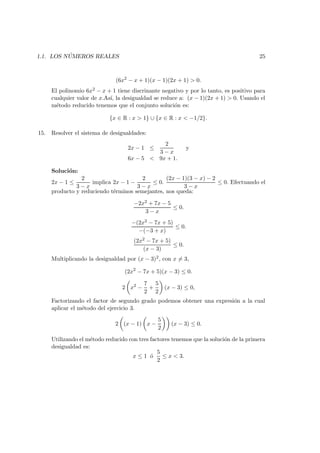 1.1. LOS N ´UMEROS REALES 25
(6x2
− x + 1)(x − 1)(2x + 1) > 0.
El polinomio 6x2 − x + 1 tiene discrinante negativo y por lo tanto, es positivo para
cualquier valor de x.As´ı, la desigualdad se reduce a: (x − 1)(2x + 1) > 0. Usando el
m´etodo reducido tenemos que el conjunto soluci´on es:
{x ∈ R : x > 1} ∪ {x ∈ R : x < −1/2}.
15. Resolver el sistema de desigualdades:
2x − 1 ≤
2
3 − x
y
6x − 5 < 9x + 1.
Soluci´on:
2x − 1 ≤
2
3 − x
implica 2x − 1 −
2
3 − x
≤ 0.
(2x − 1)(3 − x) − 2
3 − x
≤ 0. Efectuando el
producto y reduciendo t´erminos semejantes, nos queda:
−2x2 + 7x − 5
3 − x
≤ 0.
−(2x2 − 7x + 5)
−(−3 + x)
≤ 0.
(2x2 − 7x + 5)
(x − 3)
≤ 0.
Multiplicando la desigualdad por (x − 3)2, con x = 3,
(2x2
− 7x + 5)(x − 3) ≤ 0.
2 x2
−
7
2
+
5
2
(x − 3) ≤ 0,
Factorizando el factor de segundo grado podemos obtener una expresi´on a la cual
aplicar el m´etodo del ejercicio 3.
2 (x − 1) x −
5
2
(x − 3) ≤ 0.
Utilizando el m´etodo reducido con tres factores tenemos que la soluci´on de la primera
desigualdad es:
x ≤ 1 ´o
5
2
≤ x < 3.
 