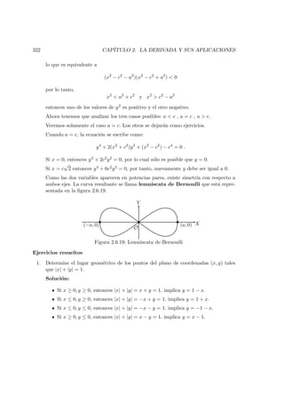 322 CAP´ITULO 2. LA DERIVADA Y SUS APLICACIONES
lo que es equivalente a
(x2
− c2
− a2
)(x2
− c2
+ a2
)  0
por lo tanto,
x2
 a2
+ c2
y x2
 c2
− a2
entonces uno de los valores de y2 es positivo y el otro negativo.
Ahora tenemos que analizar los tres casos posibles: a  c , a = c , a  c.
Veremos solamente el caso a = c. Los otros se dejar´an como ejercicios.
Cuando a = c, la ecuaci´on se escribe como:
y4
+ 2(x2
+ c2
)y2
+ (x2
− c2
) − c4
= 0 .
Si x = 0, entonces y4 + 2c2y2 = 0, por lo cual s´olo es posible que y = 0.
Si x = c
√
2 entonces y4 + 6c2y2 = 0, por tanto, nuevamente y debe ser igual a 0.
Como las dos variables aparecen en potencias pares, existe simetr´ıa con respecto a
ambos ejes. La curva resultante se llama lemniscata de Bernoulli que est´a repre-
sentada en la ﬁgura 2.6.19.
X
Y
(a, 0)(−a, 0)
O
Figura 2.6.19: Lemniscata de Bernoulli
Ejercicios resueltos
1. Determine el lugar geom´etrico de los puntos del plano de coordenadas (x, y) tales
que |x| + |y| = 1.
Soluci´on:
Si x ≥ 0, y ≥ 0, entonces |x| + |y| = x + y = 1. implica y = 1 − x.
Si x ≤ 0, y ≥ 0, entonces |x| + |y| = −x + y = 1. implica y = 1 + x.
Si x ≤ 0, y ≤ 0, entonces |x| + |y| = −x − y = 1. implica y = −1 − x.
Si x ≥ 0, y ≤ 0, entonces |x| + |y| = x − y = 1. implica y = x − 1.
 