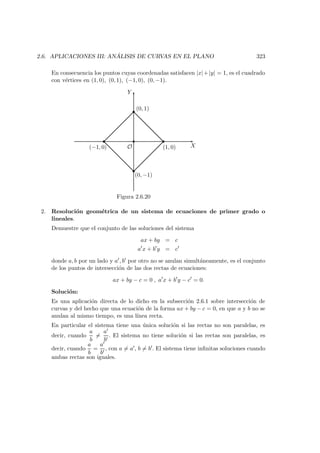 2.6. APLICACIONES III: AN ´ALISIS DE CURVAS EN EL PLANO 323
En consecuencia los puntos cuyas coordenadas satisfacen |x|+|y| = 1, es el cuadrado
con v´ertices en (1, 0), (0, 1), (−1, 0), (0, −1).
X
Y
 
 
 
 
 
O
(0, 1)
(0, −1)
(−1, 0) (1, 0)
Figura 2.6.20
2. Resoluci´on geom´etrica de un sistema de ecuaciones de primer grado o
lineales.
Demuestre que el conjunto de las soluciones del sistema
ax + by = c
a x + b y = c
donde a, b por un lado y a , b por otro no se anulan simult´aneamente, es el conjunto
de los puntos de intersecci´on de las dos rectas de ecuaciones:
ax + by − c = 0 , a x + b y − c = 0.
Soluci´on:
Es una aplicaci´on directa de lo dicho en la subsecci´on 2.6.1 sobre intersecci´on de
curvas y del hecho que una ecuaci´on de la forma ax + by − c = 0, en que a y b no se
anulan al mismo tiempo, es una l´ınea recta.
En particular el sistema tiene una ´unica soluci´on si las rectas no son paralelas, es
decir, cuando
a
b
=
a
b
. El sistema no tiene soluci´on si las rectas son paralelas, es
decir, cuando
a
b
=
a
b
, con a = a , b = b . El sistema tiene inﬁnitas soluciones cuando
ambas rectas son iguales.
 