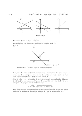 324 CAP´ITULO 2. LA DERIVADA Y SUS APLICACIONES
X
Y
O X
Y
O X
Y
O
Figura 2.6.21
3. Distancia de un punto a una recta
Dado un punto P y una recta L, encontrar la distancia de P a L.
Soluci´on:
X
Y
O
 
 
P
Q
L : ax + by + c = 0
Figura 2.6.22: Distancia desde un punto a una recta
Si el punto P pertenece a la recta, entonces la distancia es cero. Por lo cual supon-
dremos que P no es un punto de la recta L. Geom´etricamente la distancia es el trazo
de la perpendicular trazada desde P hasta la recta L.
Sean ax + by + c = 0 la ecuaci´on de la recta L, (x0, y0) las coordenadas del punto
P y (x∗, y∗) las coordenadas de Q, punto de intersecci´on entre la recta L y la recta
ortogonal a L que pasa por P. As´ı tenemos que
d = PQ = (x0 − x∗)2 + (y0 − y∗)2.
Para poder calcular d debemos encontrar las coordenadas de Q, lo que nos lleva a
encontrar la ecuaci´on de la recta que pasa por P y que es perpendicular a L.
 