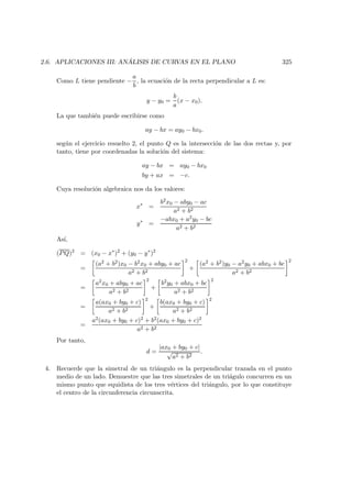 2.6. APLICACIONES III: AN ´ALISIS DE CURVAS EN EL PLANO 325
Como L tiene pendiente −
a
b
, la ecuaci´on de la recta perpendicular a L es:
y − y0 =
b
a
(x − x0).
La que tambi´en puede escribirse como
ay − bx = ay0 − bx0.
seg´un el ejercicio resuelto 2, el punto Q es la intersecci´on de las dos rectas y, por
tanto, tiene por coordenadas la soluci´on del sistema:
ay − bx = ay0 − bx0
by + ax = −c.
Cuya resoluci´on algebraica nos da los valores:
x∗
=
b2x0 − aby0 − ac
a2 + b2
y∗
=
−abx0 + a2y0 − bc
a2 + b2
As´ı,
(PQ)2
= (x0 − x∗
)2
+ (y0 − y∗
)2
=
(a2 + b2)x0 − b2x0 + aby0 + ac
a2 + b2
2
+
(a2 + b2)y0 − a2y0 + abx0 + bc
a2 + b2
2
=
a2x0 + aby0 + ac
a2 + b2
2
+
b2y0 + abx0 + bc
a2 + b2
2
=
a(ax0 + by0 + c)
a2 + b2
2
+
b(ax0 + by0 + c)
a2 + b2
2
=
a2(ax0 + by0 + c)2 + b2(ax0 + by0 + c)2
a2 + b2
Por tanto,
d =
|ax0 + by0 + c|
√
a2 + b2
.
4. Recuerde que la simetral de un tri´angulo es la perpendicular trazada en el punto
medio de un lado. Demuestre que las tres simetrales de un tri´agulo concurren en un
mismo punto que equidista de los tres v´ertices del tri´angulo, por lo que constituye
el centro de la circunferencia circunscrita.
 