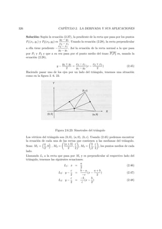 326 CAP´ITULO 2. LA DERIVADA Y SUS APLICACIONES
Soluci´on: Seg´un la ecuaci´on (2.27), la pendiente de la recta que pasa por los puntos
P1(x1, y1) y P2(x2, y2) es
y2 − y1
x2 − x1
. Usando la ecuaci´on (2.28), la recta perpendicular
a ella tiene pendiente −
x2 − x1
y2 − y1
. As´ı la ecuaci´on de la recta normal a la que pasa
por P1 y P2 y que a su vez pasa por el punto medio del trazo P1P2 es, usando la
ecuaci´on (2.28),
y −
y2 + y1
2
=
x2 − x1
y1 − y2
(x −
x2 + x1
2
) (2.45)
Haciendo pasar uno de los ejes por un lado del tri´angulo, tenemos una situaci´on
como en la ﬁgura 2. 6. 23.
Figura 2.6.23: Simetrales del tri´angulo
Los v´ertices del tri´angulo son (0, 0), (a, 0), (b, c). Usando (2.45) podemos encontrar
la ecuaci´on de cada una de las rectas que contienen a las medianas del tri´angulo.
Sean: M1 =
a
2
, 0 , M2 =
(a + b)
2
,
c
2
, M3 =
b
2
,
c
2
, los puntos medios de cada
lado.
Llamando Li a la recta que pasa por Mi y es perpendicular al respectivo lado del
tri´angulo, tenemos las siguientes ecuaciones:
L1: x =
a
2
(2.46)
L2: y −
c
2
=
b − a
−c
(x −
a + b
2
) (2.47)
L3: y −
c
2
=
−b
c
(x −
b
2
) (2.48)
 
