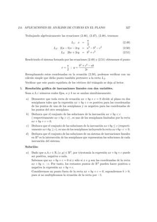 2.6. APLICACIONES III: AN ´ALISIS DE CURVAS EN EL PLANO 327
Trabajando algebraicamente las ecuaciones (2.46), (2.47), (2.48), tenemos:
L1: x =
a
2
(2.49)
L2: 2(a − b)x − 2cy = a2
− b2
− c2
(2.50)
L3: 2bx + 2cy = b2
+ c2
(2.51)
Resolviendo el sistema formado por las ecuaciones (2.49) y (2.51) obtenemos el punto
x =
a
2
; y =
b2 + c2 − ab
2c
Reemplazando estas coordenadas en la ecuaci´on (2.50), podemos veriﬁcar con un
c´alculo simple que dicho punto tambi´en pertenece a la recta L2.
Veriﬁcar que este punto equidista de los v´ertices del tri´angulo se deja al lector.
5. Resoluci´on gr´aﬁca de inecuaciones lineales con dos variables.
Sean a, b, c n´umeros reales ﬁjos, a y b no se anulan simult´aneamente.
a) Demuestre que toda recta de ecuaci´on ax + by + c = 0 divide al plano en dos
semiplanos tales que la expresi´on ax + by + c es positiva para las coordenadas
de los puntos de uno de los semiplanos y es negativa para las coordenadas de
los puntos del otro semiplano.
b) Deduzca que el conjunto de las soluciones de la inecuaci´on ax + by  c
( respectivamente ax + by  c) , es uno de los semiplanos limitados por la recta
ax + by + c = 0.
c) Deduzca que el conjunto de las soluciones de la inecuaci´on ax+by ≤ c (respecti-
vamente ax+by ≥ c), es uno de los semiplanos incluyendo la recta ax+by−c = 0.
d) Deduzca que el conjunto de las soluciones de un sistema de inecuaciones lineales
en R2 es la intersecci´on de los semiplanos que representan las soluciones de cada
inecuaci´on del sistema.
Soluci´on:
a) Dado que a, b, c ∈ R, (x, y) ∈ R2, por tricotom´ıa la expresi´on ax + by + c puede
ser positiva, negativa o nula.
Sabemos que ax + by + c = 0 si y s´olo si x e y son las coordenadas de la recta
ax + by = −c. Por tanto, los restantes puntos de R2 pueden hacer positiva o
negativa la expresi´on ax + by + c.
Consideremos un punto fuera de la recta ax + by + c = 0, supondremos b  0,
pues si no multiplicamos la ecuaci´on de la recta por −1.
 