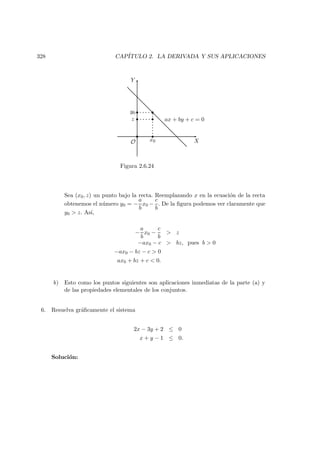 328 CAP´ITULO 2. LA DERIVADA Y SUS APLICACIONES
X
Y
O
 
  
¡ ¡
ax + by + c = 0
x0
z
y0
Figura 2.6.24
Sea (x0, z) un punto bajo la recta. Reemplazando x en la ecuaci´on de la recta
obtenemos el n´umero y0 = −
a
b
x0 −
c
b
. De la ﬁgura podemos ver claramente que
y0  z. As´ı,
−
a
b
x0 −
c
b
 z
−ax0 − c  bz, pues b  0
−ax0 − bz − c  0
ax0 + bz + c  0.
b) Esto como los puntos siguientes son aplicaciones inmediatas de la parte (a) y
de las propiedades elementales de los conjuntos.
6. Resuelva gr´aﬁcamente el sistema
2x − 3y + 2 ≤ 0
x + y − 1 ≤ 0.
Soluci´on:
 