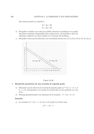 330 CAP´ITULO 2. LA DERIVADA Y SUS APLICACIONES
Este sistema puede ser reducido a
2x + 3y  30
2x + 3y  33
b) Del gr´aﬁco se deduce que todas las posibles soluciones al problema es la regi´on
del primer cuadrante comprendida entre ambas rectas, sin incluirlas a ellas. las
soluciones negativas no tienen sentido en el contexto del problema.
c) Del gr´aﬁco vemos que las soluciones con coordenadas enteras son: (5, 7), (8, 5), (9, 4), (11, 3), (14, 1).
Figura 2.6.26
8. Resoluci´on geom´etrica de una ecuaci´on de segundo grado
a) Demuestre que las ra´ıces de la ecuaci´on de segundo grado ax2 +bx+c = 0, a =
0, x ∈ R, corresponden a los puntos de intersecci´on de una par´abola con una
recta.
b) Obtenga geom´etricamente las soluciones de la ecuaci´on −x2 + 2x + 3 = 0.
Soluci´on:
a) La ecuaci´on ax2 + bx + c = 0, con a = 0, puede ser escrita como
ax2
= −bx − c,
 