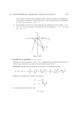 2.6. APLICACIONES III: AN ´ALISIS DE CURVAS EN EL PLANO 331
por lo tanto, los puntos que satisfacen dicha relaci´on pueden ser considerados,
de acuerdo a lo dicho en la subsecci´on 2.6.1, como la intersecci´on de la par´abola
y = ax2 con la recta y = −bx − c.
b) De acuerdo a lo visto en el item anterior, las soluciones de la ecuaci´on −x2 +
2x + 3 = 0 son los puntos de intersecci´on de la par´abola y = −x2 y la recta
y = −2x − 3.
X
Y
O 
 
¡
¡
r1 = −1 r2 = 3
(3, −9)
Figura 2.6.27
9. Estudio de la par´abola y = ax2 + bx + c.
Demuestre que la ecuaci´on y = ax2 + bx + c representa una par´abola. Encuentre su
v´ertice, foco, directriz y los puntos de intersecci´on con el eje X.
Soluci´on: Completando el cuadrado de binomio en x podemos escribir:
y = ax2
+ bx + c = a x +
b
2a
2
+
4ac − b2
4a2
= a x +
b
2a
2
+
4ac − b2
4a
.
Haciendo la traslaci´on de los ejes en la forma:
x = x +
b
2a
y = y −
4ac − b2
4a
La ecuaci´on puede escribirse como
y = a(x )2
,
 