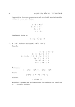 26 CAP´ITULO 1. L´IMITES Y CONTINUIDAD
Para completar el ejercicio debemos encontrar la soluci´on a la segunda desigualdad
e intersectar los conjuntos soluci´on .
6x − 5 < 9x + 1
6x − 9x < 1 + 5
−3x < 6
x > −2.
La soluci´on al sistema es :
−2 < x ≤ 1 ´o
5
2
≤ x < 3.
16. Si x ∈ R−, resuelva la desigualdad (x − 4)2 ≤ (2x + 1)2.
Soluci´on:
(x − 4)2
≤ (2x + 1)2
(x − 4)2
− (2x + 1)2
≤ 0
[(x − 4) + (2x + 1)] [(x − 4) − (2x + 1)] ≤ 0
(3x − 3)(−x − 5) ≤ 0
(3x − 3)(x + 5) ≥ 0
3(x − 1)(x + 5) ≥ 0.
As´ı tenemos:
[x − 1 ≥ 0 y x + 5 ≥ 0] ´o [x − 1 ≤ 0 y x + 5 ≤ 0]
Esto es:
[x ≥ 1 y x ≥ −5] ´o [x ≤ 1 y x ≤ −5].
ﬁnalmente,
x ≥ 1 ´o x ≤ −5.
Teniendo en cuenta que s´olo debemos encontrar soluciones negativas, tenemos que
x ≤ −5 satisface el enunciado.
 