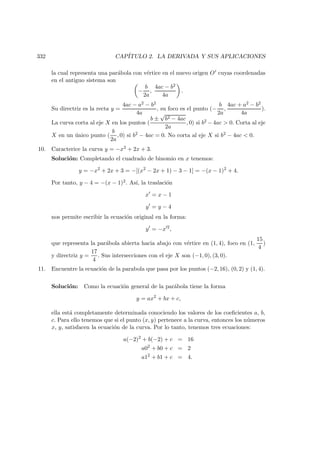 332 CAP´ITULO 2. LA DERIVADA Y SUS APLICACIONES
la cual representa una par´abola con v´ertice en el nuevo origen O cuyas coordenadas
en el antiguo sistema son
−
b
2a
,
4ac − b2
4a
.
Su directriz es la recta y =
4ac − a2 − b2
4a
, su foco es el punto (−
b
2a
,
4ac + a2 − b2
4a
).
La curva corta al eje X en los puntos (
b ±
√
b2 − 4ac
2a
, 0) si b2 − 4ac  0. Corta al eje
X en un ´unico punto (
b
2a
, 0) si b2 − 4ac = 0. No corta al eje X si b2 − 4ac  0.
10. Caracterice la curva y = −x2 + 2x + 3.
Soluci´on: Completando el cuadrado de binomio en x tenemos:
y = −x2
+ 2x + 3 = −[(x2
− 2x + 1) − 3 − 1] = −(x − 1)2
+ 4.
Por tanto, y − 4 = −(x − 1)2. As´ı, la traslaci´on
x = x − 1
y = y − 4
nos permite escribir la ecuaci´on original en la forma:
y = −x 2
,
que representa la par´abola abierta hacia abajo con v´ertice en (1, 4), foco en (1,
15
4
)
y directriz y =
17
4
. Sus intersecciones con el eje X son (−1, 0), (3, 0).
11. Encuentre la ecuaci´on de la parabola que pasa por los puntos (−2, 16), (0, 2) y (1, 4).
Soluci´on: Como la ecuaci´on general de la par´abola tiene la forma
y = ax2
+ bx + c,
ella est´a completamente determinada conociendo los valores de los coeﬁcientes a, b,
c. Para ello tenemos que si el punto (x, y) pertenece a la curva, entonces los n´umeros
x, y, satisfacen la ecuaci´on de la curva. Por lo tanto, tenemos tres ecuaciones:
a(−2)2
+ b(−2) + c = 16
a02
+ b0 + c = 2
a12
+ b1 + c = 4.
 