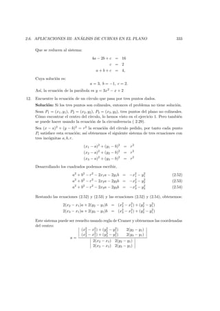 2.6. APLICACIONES III: AN ´ALISIS DE CURVAS EN EL PLANO 333
Que se reducen al sistema:
4a − 2b + c = 16
c = 2
a + b + c = 4,
Cuya soluci´on es:
a = 3, b = −1, c = 2.
As´ı, la ecuaci´on de la par´abola es y = 3x2 − x + 2
12. Encuentre la ecuaci´on de un c´ırculo que pasa por tres puntos dados.
Soluci´on: Si los tres puntos son colineales, entonces el problema no tiene soluci´on.
Sean P1 = (x1, y1), P2 = (x2, y2), P3 = (x3, y3), tres puntos del plano no colineales.
C´omo encontrar el centro del c´ırculo, lo hemos visto en el ejercicio 1. Pero tambi´en
se puede hacer usando la ecuaci´on de la circunferencia ( 2.29).
Sea (x − a)2 + (y − b)2 = r2 la ecuaci´on del c´ırculo pedido, por tanto cada punto
Pi satisface esta ecuaci´on; as´ı obtenemos el siguiente sistema de tres ecuaciones con
tres inc´ognitas a, b, r.
(x1 − a)2
+ (y1 − b)2
= r2
(x2 − a)2
+ (y2 − b)2
= r2
(x3 − a)2
+ (y3 − b)2
= r2
Desarrollando los cuadrados podemos escribir,
a2
+ b2
− r2
− 2x1a − 2y1b = −x2
1 − y2
1 (2.52)
a2
+ b2
− r2
− 2x2a − 2y2b = −x2
2 − y2
2 (2.53)
a2
+ b2
− r2
− 2x3a − 2y3b = −x2
3 − y2
3 (2.54)
Restando las ecuaciones (2.52) y (2.53) y las ecuaciones (2.52) y (2.54), obtenemos:
2(x2 − x1)a + 2(y2 − y1)b = (x2
2 − x2
1) + (y2
2 − y2
1)
2(x3 − x1)a + 2(y3 − y1)b = (x2
3 − x2
1) + (y2
3 − y2
1)
Este sistema puede ser resuelto usando regla de Cramer y obtenemos las coordenadas
del centro:
a =
(x2
2 − x2
1) + (y2
2 − y2
1) 2(y2 − y1)
(x2
3 − x2
1) + (y2
3 − y2
1) 2(y3 − y1)
2(x2 − x1) 2(y2 − y1)
2(x3 − x1) 2(y3 − y1)
 