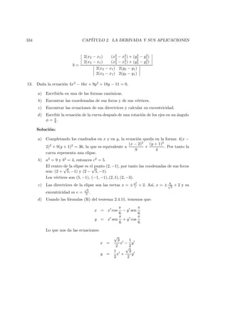 334 CAP´ITULO 2. LA DERIVADA Y SUS APLICACIONES
b =
2(x2 − x1) (x2
2 − x2
1) + (y2
2 − y2
1)
2(x3 − x1) (x2
3 − x2
1) + (y2
3 − y2
1)
2(x2 − x1) 2(y2 − y1)
2(x3 − x1) 2(y3 − y1)
13. Dada la ecuaci´on 4x2 − 16x + 9y2 + 18y − 11 = 0,
a) Escribirla en una de las formas can´onicas.
b) Encontrar las coordenadas de sus focos y de sus v´ertices.
c) Encontrar las ecuaciones de sus directrices y calcular su excentricidad.
d) Escribir la ecuaci´on de la curva despu´es de una rotaci´on de los ejes en un ´angulo
φ = π
6 .
Soluci´on:
a) Completando los cuadrados en x y en y, la ecuaci´on queda en la forma: 4(x −
2)2 + 9(y + 1)2 = 36, la que es equivalente a
(x − 2)2
9
+
(y + 1)2
4
. Por tanto la
curva representa una elipse.
b) a2 = 9 y b2 = 4, entonces c2 = 5.
El centro de la elipse es el punto (2, −1), por tanto las coodenadas de sus focos
son: (2 +
√
5, −1) y (2 −
√
5, −1).
Los v´ertices son (5, −1), (−1, −1), (2, 1), (2, −3).
c) Las directrices de la elipse son las rectas x = ± a2
c + 2. As´ı, x = ± 9√
5
+ 2 y su
excentricidad es e =
√
5
3 .
d) Usando las f´ormulas (R) del teorema 2.4.11, tenemos que:
x = x cos
π
6
− y sen
π
6
y = x sen
π
6
+ y cos
π
6
Lo que nos da las ecuaciones:
x =
√
3
2
x −
1
2
y
y =
1
2
x +
√
3
2
y
 